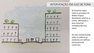INTERVENÇÃO EM JUIZ DE FORA
Se fossemos seguir
todos os princípios de
Walter Gropius
deveríamos setorizar o
centro, adensando a
área comercial
multiplicando seus
níveis.
Ou seja, transformando
todos os edifícios já
existentes em edifícios
exclusivamente
comerciais.
 