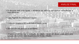 • O discurso dele está ligado a eficiência do edifício, um edifício verticalizado é
mais eficiente
• Logo, fugindo do urbanismo clássico.
• Crítica de Gropius a NY, onde tudo é ligado, junto.
• Distribuição das pessoas no território.
• Gropius acreditava que a fundação de cidades novas em áreas rurais seria uma
solução ideal para o descongestionamento das cidades.
ANÁLISE FINAL
 