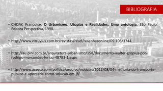 • CHOAY, Françoise. O Urbanismo. Utopias e Realidades. Uma antologia. São Paulo:
Editora Perspectiva, 1998.
• http://www.vitruvius.com.br/revistas/read/resenhasonline/09.106/3744
• http://au.pini.com.br/arquitetura-urbanismo/158/documento-walter-gropius-por-
rodrigo-marcondes-ferraz-48783-1.aspx
• http://www.acessa.com/politica/arquivo/noticias/2012/08/04-melhoria-do-transporte-
publico-e-apontada-como-solucao-em-jf/
BIBLIOGRAFIA
 
