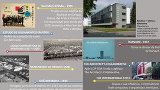 Projeta o novo edifício da
Bauhaus em Dessau.
Síntese das Artes e Indústria.
Foi responsável pela escola até
1928, deixando a Mies Van der
Rohe a direção.
BAUHAUS DESSAU - 1925
Dedica-se a projetos de casas
pré-fabricadas.
ESTUDO DE ALOJAMENTOS EM SÉRIE
Bauhaus – Dessau,
Alemanha
Disponível em:
<https://upload.wikimedi
a.org/wikipedia/common
s/e/e1/Bauhaus.JPG >.
Acesso em 14 abr. 2016.
CIDADE DAMMERSTOCK DE
KARLSRUHE (1927 – 1928)
SIEMENSTADT DE BERLIM (1928)
Refugiou-se na Grâ-Bretanha, em 1934, devido ao nazismo,
Torna-se diretor da FAU
de Harvard.
GRÃ-BRETANHA - 1934
HARVARD - 1937
Após a 2ª G.M. funda a agência
The Architect’s Collaborative.
THE ARCHITECT’S COLLABORATIVE
THE INTERNATIONAL STYLE
Graças a sua influência, o International
Style conquistou a arquitetura americana.
 