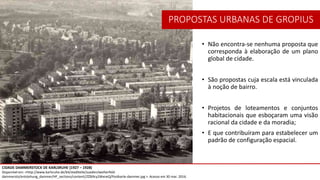 PROPOSTAS URBANAS DE GROPIUS
• Não encontra-se nenhuma proposta que
corresponda à elaboração de um plano
global de cidade.
• São propostas cuja escala está vinculada
à noção de bairro.
• Projetos de loteamentos e conjuntos
habitacionais que esboçaram uma visão
racional da cidade e da moradia;
• E que contribuíram para estabelecer um
padrão de configuração espacial.
CIDADE DAMMERSTOCK DE KARLSRUHE (1927 – 1928)
Disponível em: <http://www.karlsruhe.de/b4/stadtteile/sueden/weiherfeld-
dammersto/entstehung_dammer/HF_sections/content//ZZ69cy2WxneQ/Postkarte-dammer.jpg >. Acesso em 30 mar. 2016.
 