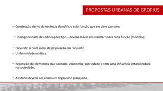 • Construção deriva da essência do edifício e da função que ele deve cumprir;
• Homogeneidade das edificações tipo – deveria haver um standart para cada função (modelo);
• Elevando o nível social da população em conjunto.
• Uniformidade estética.
• Repetição de elementos traz unidade, economia, sobriedade e tem uma influência estabilizadora
na sociedade;
• A cidade deveria ser como um organismo planejado.
PROPOSTAS URBANAS DE GROPIUS
 