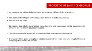 • Via vantagem nas edificação baixas (casas térreas) e nos edifícios de 8 a 12 andares;
• Densidade controlada pela verticalização para diminuir as distâncias urbanas;
• Multiplicação dos níveis.
• Os modelos das cidades racionalistas eram altamente segregacionistas, sendo posteriormente
criticados por sua atitude pouco democrática.
• Consideravam as áreas verdes sob a ótica higienista e enfatizavam o zoneamento.
• Gropius acreditava que a fundação de cidades novas em áreas rurais seria uma solução ideal para
o descongestionamento das cidades.
PROPOSTAS URBANAS DE GROPIUS
 