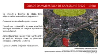 DAMMERSTOCK DE KARLSRUHE (1927-1928)
Disponível em: <http://www.karlsruhe.de/b4/stadtteile/sueden/weiherfeld-
dammersto/entstehung_dammer/HF_sections/content/1187270247375/ZZjW69cy2WxneQ/Postkarte-dammer.jpg
>. Acesso em 30 mar. 2016.
Ele entende a dinâmica da cidade, tenta
adaptar melhorias com ideias progressistas.
Colocando as moradias longe dos centros.
Entende que é necessário preservar essa ideia
nostálgica da cidade, do campo e aplica-las de
forma industrial.
Aplicando grandes espaços livres e verdes entre
os edifícios, espaços esses eu promovem
atividades ao ar livre e saudáveis.
Expansão urbana, criação de novas cidades.
CIDADE DAMMERSTOCK DE KARLSRUHE (1927 – 1928)
 