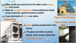 Glass screen was used all over the walls to have proper
view from inside.
Walls are no longer supporters of the building but simple
curtain projecting against increment weather.
It was domination of voids over solids.
Plane surfaces predominate in this
factory.
The glass and walls are joined
cleanly at the corners without the
intervention of piers.
Fagus Factory - Internal
View
Fagus Factory Entrance
External View
…
12
 