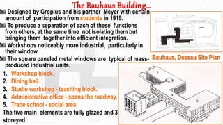 The Bauhaus Building…
Designed by Gropius and his partner Meyer with certain
amount of participation from students in 1919.
To produce a separation of each of these functions
from others, at the same time not isolating them but
bringing them together into efficient integration.
Workshops noticeably more industrial, particularly in
their window.
The square paneled metal windows are typical of mass-
produced industrial units.
1. Workshop block.
2. Dining hall.
3. Studio workshop - teaching block.
4. Administrative office - spans the roadway.
5. Trade school - social area.
The five main elements are fully glazed and 3
storeyed.
Bauhaus, Dessau Site Plan
16
 