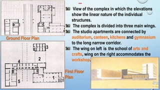 Ground Floor Plan
View of the complex in which the elevations
show the linear nature of the individual
structures.
The complex is divided into three main wings.
The studio apartments are connected by
auditorium, canteen, kitchens and gymnasium
to the long narrow corridor.
The wing on left is the school of arts and
crafts, wing on the right accommodates the
workshop.4
1
5
First Floor
Plan
3
2
…
19
 