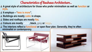 Characteristics of Bauhaus Architecture…
A great style of architecture for those who prefer minimalism as well as function or
style.
It employs – “less is more”.
Buildings are mostly cubic in shape.
Sides and rooftops are mostly flat.
Colours are mostly white, black, grey or beige.
The interiors reflect a functional or open floor plan. Generally, they’re often
minimalist or contemporary.
24
 