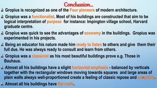 Conclussion…
Gropius is recognized as one of the Four pioneers of modern architecture.
Gropius was a functionalist. Most of his buildings are constructed that aim to be
logical interpretation of purpose for instance: Impington village school, Harvard
graduate centre.
Gropius was quick to see the advantages of economy in the buildings. Gropius was
experimented in his projects.
Being an educator his nature made him ready to listen to others and give them their
full due. He was always ready to consult and learn from others.
Gropius was a classicist as his most beautiful buildings prove e.g. Those in
Bauhaus.
Almost all his buildings have a slight horizontal emphasis - balanced by verticals
together with the rectangular windows moving towards squares and large areas of
plain walls always well-proportioned create a feeling of classic repose and simplicity.
Almost all his buildings have flat roofs.
27
 