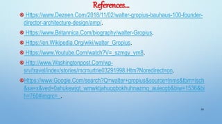 References…
Https://www.Dezeen.Com/2018/11/02/walter-gropius-bauhaus-100-founder-
director-architecture-design/amp/.
Https://www.Britannica.Com/biography/walter-Gropius.
Https://en.Wikipedia.Org/wiki/walter_Gropius.
Https://www.Youtube.Com/watch?V=_szmgy_yrn8.
Http://www.Washingtonpost.Com/wp-
srv/travel/index/stories/mcmurtrie03291998.Htm?Noredirect=on.
Https://www.Google.Com/search?Q=walter+gropius&source=lnms&tbm=isch
&sa=x&ved=0ahukewjqt_wmwktjahuqqbokhuhnazmq_auiecgb&biw=1536&bi
h=760#imgrc=_.
28
 