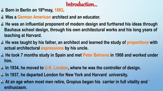 Introduction…
Born in Berlin on 18thmay, 1883.
Was a German American architect and an educator.
He was an influential proponent of modern design and furthered his ideas through
Bauhaus school design, through his own architectural works and his long years of
teaching at Harvard.
He was taught by his father, an architect and learned the study of proportions with
actual architectural expressions by his uncle.
He took 7 months study in Spain and met Peter Behrens in 1908 and worked under
him.
In 1934, he moved to U.K. London, where he was the controller of design.
In 1937, he departed London for New York and Harvard university.
At an age when most men retire, Gropius began his carrier in full vitality and
enthusiasm.
4
 