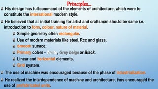 Principles…
His design has full command of the elements of architecture, which were to
constitute the international modern style.
He believed that all initial training for artist and craftsman should be same i.e.
introduction to form, colour, nature of material.
Simple geometry often rectangular.
Use of modern materials like steel, Rcc and glass.
Smooth surface.
Primary colors - White, Grey beige or Black.
Linear and horizontal elements.
Grid system.
The use of machine was encouraged because of the phase of industrialization.
He realized the interdependence of machine and architecture, thus encouraged the
use of prefabricated units.
5
 