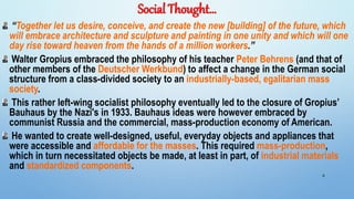 Social Thought…
“Together let us desire, conceive, and create the new [building] of the future, which
will embrace architecture and sculpture and painting in one unity and which will one
day rise toward heaven from the hands of a million workers.”
Walter Gropius embraced the philosophy of his teacher Peter Behrens (and that of
other members of the Deutscher Werkbund) to affect a change in the German social
structure from a class-divided society to an industrially-based, egalitarian mass
society.
This rather left-wing socialist philosophy eventually led to the closure of Gropius’
Bauhaus by the Nazi's in 1933. Bauhaus ideas were however embraced by
communist Russia and the commercial, mass-production economy of American.
He wanted to create well-designed, useful, everyday objects and appliances that
were accessible and affordable for the masses. This required mass-production,
which in turn necessitated objects be made, at least in part, of industrial materials
and standardized components.
6
 