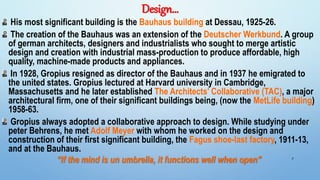 Design…
His most significant building is the Bauhaus building at Dessau, 1925-26.
The creation of the Bauhaus was an extension of the Deutscher Werkbund. A group
of german architects, designers and industrialists who sought to merge artistic
design and creation with industrial mass-production to produce affordable, high
quality, machine-made products and appliances.
In 1928, Gropius resigned as director of the Bauhaus and in 1937 he emigrated to
the united states. Gropius lectured at Harvard university in Cambridge,
Massachusetts and he later established The Architects’ Collaborative (TAC), a major
architectural firm, one of their significant buildings being, (now the MetLife building)
1958-63.
Gropius always adopted a collaborative approach to design. While studying under
peter Behrens, he met Adolf Meyer with whom he worked on the design and
construction of their first significant building, the Fagus shoe-last factory, 1911-13,
and at the Bauhaus.
“If the mind is un umbrella, it functions well when open” 7
 
