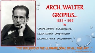 ARCH. WALTER
GROPIUS…
1883 -1969
by
“THE BUILDING IS THE ULTIMATE GOAL OF ALL FINE ART…”
THE BAUHAUS MANIFESTO, 1919.
1. EVANSMURITHI - EAAQ/00125/2017.
2. JOANMAKENA- EAAQ/00105/2017.
3. KENNEDYJULIUS - EAAQ/00121/2017.
1
 