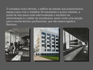 O complexo inclui oficinas, o edifício do estúdio que proporcionava espaço para viver e trabalhar 28 estudantes e jovens mestres, a ponte de dois pisos onde está localizado o escritório da administração e o  atelier  de arquitectura, assim como uma secção para a escola técnica (profissional), que não estava ligada à Bauhaus. 