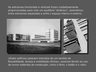 As estruturas horizontais e verticais foram cuidadosamente proporcionadas para criar um equilíbrio “dinâmico”, assimétrico, entre estruturas separadas e entre o espaço interno e externo. «Estes edifícios parecem imbuídos de um sentido de flutuabilidade, leveza e mobilidade rítmica», possível devido ao uso de novos materiais de construção, como o ferro, o betão e o vidro. 
