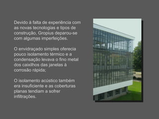 Devido à falta de experiência com as novas tecnologias e tipos de construção, Gropius deparou-se com algumas imperfeições. O envidraçado simples oferecia pouco isolamento térmico e a condensação levava o fino metal dos caixilhos das janelas à corrosão rápida; O isolamento acústico também era insuficiente e as coberturas planas tendiam a sofrer infiltrações. 