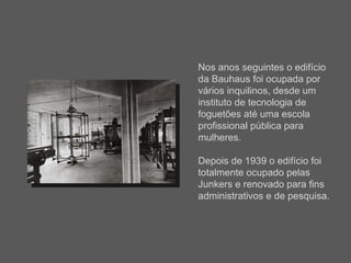 Nos anos seguintes o edifício da Bauhaus foi ocupada por vários inquilinos, desde um instituto de tecnologia de foguetões até uma escola profissional pública para mulheres.  Depois de 1939 o edifício foi totalmente ocupado pelas Junkers e renovado para fins administrativos e de pesquisa.  