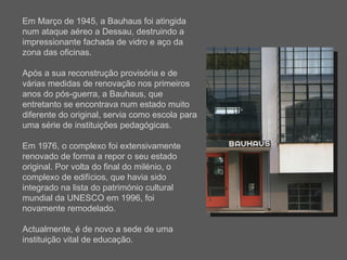 Em Março de 1945, a Bauhaus foi atingida num ataque aéreo a Dessau, destruindo a impressionante fachada de vidro e aço da zona das oficinas. Após a sua reconstrução provisória e de várias medidas de renovação nos primeiros anos do pós-guerra, a Bauhaus, que entretanto se encontrava num estado muito diferente do original, servia como escola para uma série de instituições pedagógicas. Em 1976, o complexo foi extensivamente renovado de forma a repor o seu estado original. Por volta do final do milénio, o complexo de edifícios, que havia sido integrado na lista do património cultural mundial da UNESCO em 1996, foi novamente remodelado.  Actualmente, é de novo a sede de uma instituição vital de educação. 