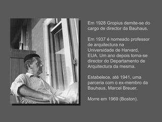 Em 1928 Gropius demite-se do cargo de director da Bauhaus. Em 1937 é nomeado professor de arquitectura na Universidade de Harvard, EUA. Um ano depois torna-se director do Departamento de Arquitectura da mesma.  Estabelece, até 1941, uma parceria com o ex-membro da Bauhaus, Marcel Breuer. Morre em 1969 (Boston). 