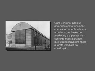 Com Behrens, Gropius aprendeu como funcionar com as ferramentas de um arquitecto, as bases de  marketing  e a pensar num contexto mais alargado, que ultrapassava em muito a tarefa imediata da construção. 