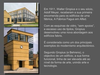 Em 1911, Walter Gropius e o seu sócio, Adolf Meyer, receberam a sua primeira encomenda para os edifícios de uma fábrica, A Fábrica Fagus em Alfed.  Com as esquinas de vidro, “sem apoios”, e escasso uso de tijolos, Gropius desenvolveu uma nova abordagem aos edifícios fabris.  É considerada como um dos principais exemplos do modernismo arquitectónico. Segundo Gropius (e Behrens), o objectivo de um edifício, a sua forma funcional, tinha de ser elevada até ao nível da forma de arte, unindo arte e tecnologia.  