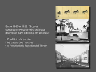 Entre 1925 e 1928, Gropius conseguiu executar três projectos diferentes para edifícios em Dessau: O edifício da escola As casas dos mestres A Propriedade Residencial Törten 