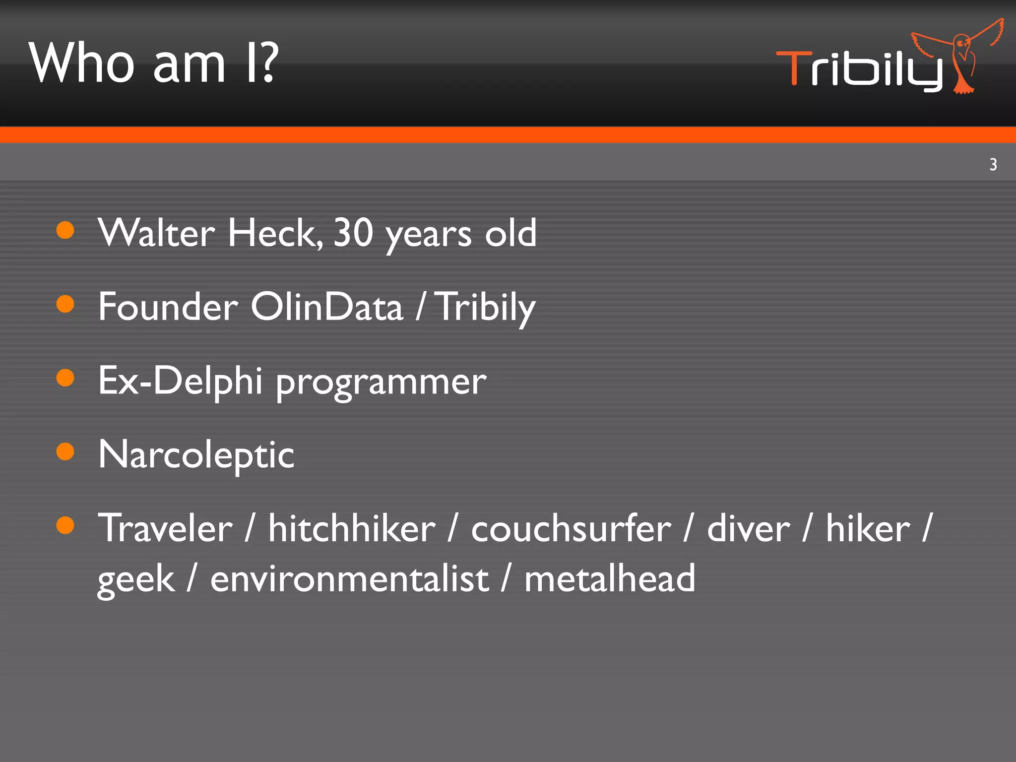 Who am I?
                                                          3



• Walter Heck, 30 years old
• Founder OlinData / Tribily
• Ex-Delphi programmer
• Narcoleptic
• Traveler / hitchhiker / couchsurfer / diver / hiker /
  geek / environmentalist / metalhead
 