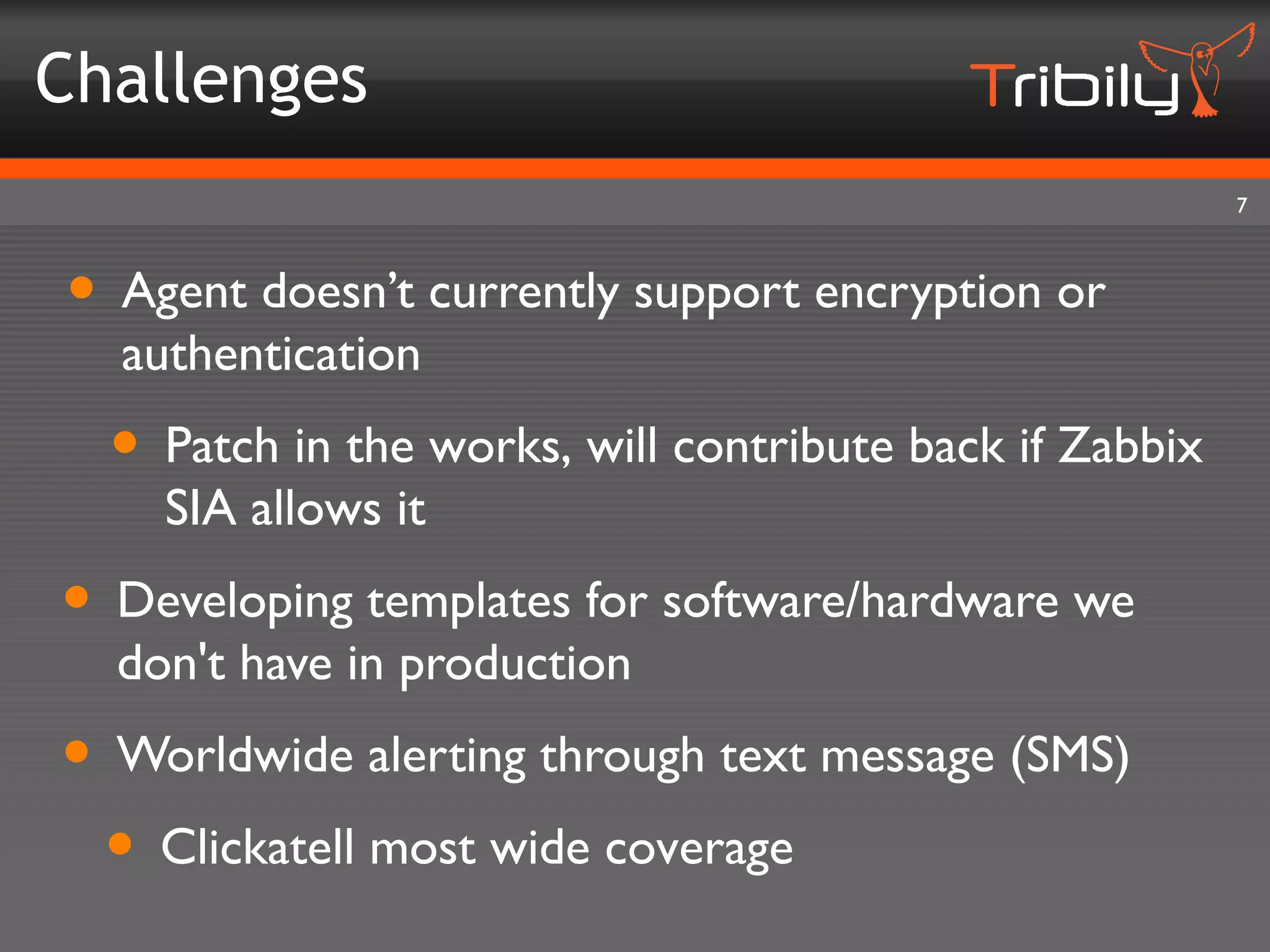Challenges
                                                         7



• Agent doesn’t currently support encryption or
  authentication
  • Patch in the works, will contribute back if Zabbix
    SIA allows it
• Developing templates for software/hardware we
  don't have in production
• Worldwide alerting through text message (SMS)
 • Clickatell most wide coverage
 