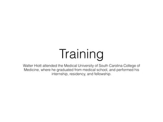 Training 
Walter Hiott attended the Medical University of South Carolina College of 
Medicine, where he graduated from medical school, and performed his 
internship, residency, and fellowship. 
 