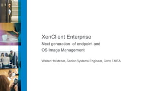 XenClient Enterprise
Next generation of endpoint and
OS Image Management

Walter Hofstetter, Senior Systems Engineer, Citrix EMEA
 