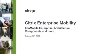 Citrix Enterprise Mobility
XenMobile Enterprise, Architecture,
Components and more..
October 30th 2013

 
