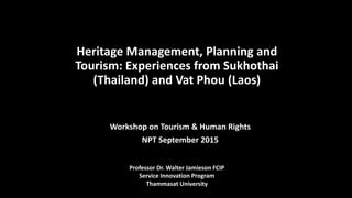 Heritage Management, Planning and
Tourism: Experiences from Sukhothai
(Thailand) and Vat Phou (Laos)
Workshop on Tourism & Human Rights
NPT September 2015
Professor Dr. Walter Jamieson FCIP
Service Innovation Program
Thammasat University
 