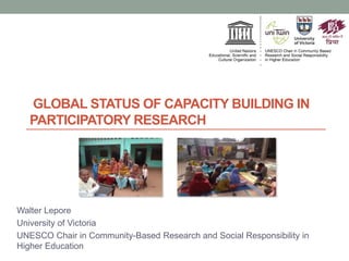 GLOBAL STATUS OF CAPACITY BUILDING IN
PARTICIPATORY RESEARCH
Walter Lepore
University of Victoria
UNESCO Chair in Community-Based Research and Social Responsibility in
Higher Education
 