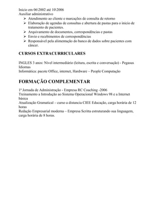 Inicio em 062002 até 102006
Auxiliar administrativo
 Atendimento ao cliente e marcações de consulta de retorno
 Elaboração de agendas de consultas e abertura de pastas para o inicio de
tratamento de pacientes.
 Arquivamento de documentos, correspondências e pastas
 Envio e recebimentos de correspondências
 Responsável pela alimentação do banco de dados sobre pacientes com
câncer.
CURSOS EXTRACURRICULARES
INGLES 3 anos: Nível intermediário (leitura, escrita e conversação) - Pegasus
Idiomas
Informática: pacote Office, internet, Hardware – People Computação
FORMAÇÃO COMPLEMENTAR
1ª Jornada de Administração - Empresa RC Coaching -2006
Treinamento a Introdução ao Sistema Operacional Windows 98 e a Internet
básica
Atualização Gramatical – curso a distancia CIEE Educação, carga horária de 12
horas
Redação Empresarial moderna – Empresa Scritta estruturando sua linguagem,
carga horária de 8 horas.
 