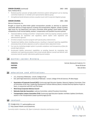 Walt Metz | Page 3 of 3
SENIOR COUNSEL (continued) 2002 – 2005
Sears, Roebuck & Co.
 Realized positive outcome of high-profile eCommerce patent infringement suit as steering
committee leader for 11-member joint representative defense group.
 Strengthened bonds between primary casualty insurer and 4 corporate litigation groups.
SENIOR COUNSEL 1995 – 2002
Werner Enterprises, Inc.
Brought on board by billion-dollar global transportation provider as attorney to supervise
nationwide defense of large-exposure trucking and transportation litigation. Solved countless
legal issues for risk department and claims committee while guiding c-level leaders through
complexities of self-insured liability, workers’ compensation and standard insurance policies.
 Improved defense strategy of workers’ compensation claims by arguing company position
and lobbying for legislative and regulatory reform before state legislative and
administrative agencies.
 Enriched company insurance program with special policy endorsements.
 Transformed liability claims handling process, resulting in improved reporting capabilities
and productivity of claims adjustors as well as reduced claims adjustment times.
 Cut costs by instituting budget system to provide compliance and transparency of fees for
outside legal advisors.
 Accelerated liability assessment capabilities on pending lawsuits by revamping case
evaluation and reporting procedures that armed outside defense counsel and Werner with
necessary tools for quicker information gathering and analysis.
e a r l i e r c a r e e r h i s t o r y
PRINCIPAL Schmid, Mooney & Frederick, P.C.
PARTNER Brown & Brown
PARTNER Metz & Metz
e d u c a t i o n a n d a f f i l i a t i o n s
 J.D., University of Nebraska - Lincoln, College of Law
 B.A. (with High Distinction), University of Nebraska - Lincoln, College of Arts & Sciences, Phi Beta Kappa
 Association of Corporate Counsel (ACC): Continuing Legal Education Speaker; National Litigation Committee, Chair
of Committee of the Year; Leadership Development Institute Advisory Board; Initiated Diversity Pipeline Project at
Sears, in conjunction with ACC and The Street.
 West Group Corporate Advisory Council
 Nebraska State Bar Association: Judiciary Committee; Judicial Procedure Committee.
 Transportation Lawyers Association (TLA): Continuing Legal Education Speaker and News Updates Contributor,
Author in The Transportation Lawyer quarterly legal journal.
c o n t a c t
 770.888.3720 |  waltmetz@live.com
http://www.linkedin.com/in/waltmetz
Currently reside in Suwanee, GA. Open to domestic relocation and business travel.
N
O
T
E
S
 