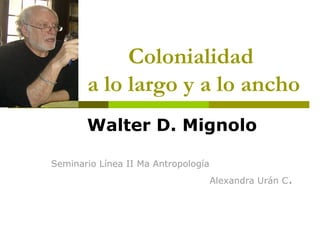 Colonialidad
       a lo largo y a lo ancho
       Walter D. Mignolo

Seminario Línea II Ma Antropología
                                     Alexandra Urán C.
 