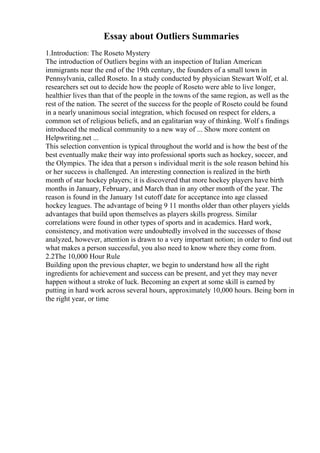 Essay about Outliers Summaries
1.Introduction: The Roseto Mystery
The introduction of Outliers begins with an inspection of Italian American
immigrants near the end of the 19th century, the founders of a small town in
Pennsylvania, called Roseto. In a study conducted by physician Stewart Wolf, et al.
researchers set out to decide how the people of Roseto were able to live longer,
healthier lives than that of the people in the towns of the same region, as well as the
rest of the nation. The secret of the success for the people of Roseto could be found
in a nearly unanimous social integration, which focused on respect for elders, a
common set of religious beliefs, and an egalitarian way of thinking. Wolf s findings
introduced the medical community to a new way of ... Show more content on
Helpwriting.net ...
This selection convention is typical throughout the world and is how the best of the
best eventually make their way into professional sports such as hockey, soccer, and
the Olympics. The idea that a person s individual merit is the sole reason behind his
or her success is challenged. An interesting connection is realized in the birth
month of star hockey players; it is discovered that more hockey players have birth
months in January, February, and March than in any other month of the year. The
reason is found in the January 1st cutoff date for acceptance into age classed
hockey leagues. The advantage of being 9 11 months older than other players yields
advantages that build upon themselves as players skills progress. Similar
correlations were found in other types of sports and in academics. Hard work,
consistency, and motivation were undoubtedly involved in the successes of those
analyzed, however, attention is drawn to a very important notion; in order to find out
what makes a person successful, you also need to know where they come from.
2.2The 10,000 Hour Rule
Building upon the previous chapter, we begin to understand how all the right
ingredients for achievement and success can be present, and yet they may never
happen without a stroke of luck. Becoming an expert at some skill is earned by
putting in hard work across several hours, approximately 10,000 hours. Being born in
the right year, or time
 