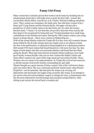 Funny Girl Essay
Many women have certainly proven that women can be funny by breaking into an
entertainment forum that is still today seen as quite the boys club : women like,
Lucille Ball, Phyllis Diller, Joan Rivers, Lily Tomlin, Whoopi Goldberg and plenty
more. These women are comedians, the funny girls, but what does it mean to be a
funny girl? Using history and the feminist theory, this paper will provide a
perspective of what it really means to be that funny girl. So when did women
become funny ? I mean, I m sure that they always have been but when exactly did
they begin to be recognized for being that way? Femalecomedians have made large
contributions to the feminist movement. During the 19th Century women were using
humor in things that go... Show more content on Helpwriting.net ...
With all the strong females within the Vaudeville Era they were still womanin theatre
being stifled by the all male climate and were simply seen as sex objects to keep
the men at the performance, or objected to being laughed at in a demeaning manner.
Still around 1910 most women had found themselves with more free time. So, they
began to look deeper into their own personal identities and found that they liked
going the theatre. More than forty percent of popular theatre audiences were made
up of mostly women (Fields). One can see how women like Sophie Tucker and
Fanny Brice wanted to be a part of the stage struck girl movement (Fields). These
Women were not meant to be underestimated. As Vaudeville evolved into musicals,
so did the amount of powerful females commanding the spot light.
Theatre brought on a great amount of funny women. One of the well known funny
girls was Fanny Brice. She was a burlesque performer turned comic when Florenz
Ziegfeld Jr. saw her potential. She had quite the unique way of using self
deprecation and stereotypes for laughs using caricature like acting. In an attempt to
get serious roles she received plastic surgery to change her nose, a characteristic that
she felt most reflected her Jewish heritage and caricature acting (Editors). After
failing to get serious she moved back to comedy and
 
