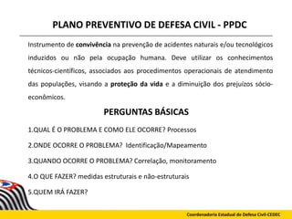 PLANO PREVENTIVO DE DEFESA CIVIL - PPDC
Instrumento de convivência na prevenção de acidentes naturais e/ou tecnológicos
induzidos ou não pela ocupação humana. Deve utilizar os conhecimentos
técnicos-científicos, associados aos procedimentos operacionais de atendimento
das populações, visando a proteção da vida e a diminuição dos prejuízos sócio-
econômicos.
1.QUAL É O PROBLEMA E COMO ELE OCORRE? Processos
2.ONDE OCORRE O PROBLEMA? Identificação/Mapeamento
3.QUANDO OCORRE O PROBLEMA? Correlação, monitoramento
4.O QUE FAZER? medidas estruturais e não-estruturais
5.QUEM IRÁ FAZER?
Coordenadoria Estadual de Defesa Civil-CEDEC
PERGUNTAS BÁSICAS
 