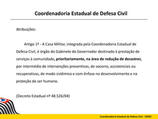 Coordenadoria Estadual de Defesa Civil
Atribuições:
Artigo 1º - A Casa Militar, integrada pela Coordenadoria Estadual de
Defesa Civil, é órgão do Gabinete do Governador destinado à prestação de
serviços à comunidade, prioritariamente, na área de redução de desastres,
por intermédio de intervenções preventivas, de socorro, assistenciais ou
recuperativas, de modo sistêmico e com ênfase no desenvolvimento e na
proteção do ser humano.
(Decreto Estadual nº 48.526/04)
Coordenadoria Estadual de Defesa Civil - CEDEC
 