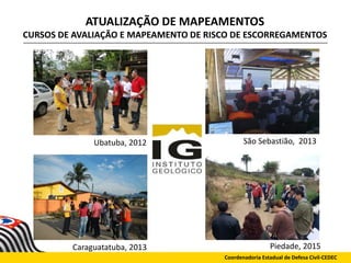 ATUALIZAÇÃO DE MAPEAMENTOS
CURSOS DE AVALIAÇÃO E MAPEAMENTO DE RISCO DE ESCORREGAMENTOS
Coordenadoria Estadual de Defesa Civil-CEDEC
Piedade, 2015
Ubatuba, 2012 São Sebastião, 2013
Caraguatatuba, 2013
 