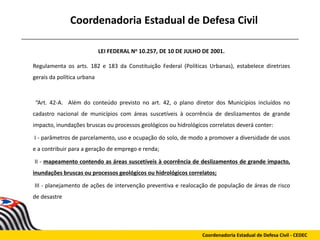 Coordenadoria Estadual de Defesa Civil
LEI FEDERAL No 10.257, DE 10 DE JULHO DE 2001.
Regulamenta os arts. 182 e 183 da Constituição Federal (Políticas Urbanas), estabelece diretrizes
gerais da política urbana
“Art. 42-A. Além do conteúdo previsto no art. 42, o plano diretor dos Municípios incluídos no
cadastro nacional de municípios com áreas suscetíveis à ocorrência de deslizamentos de grande
impacto, inundações bruscas ou processos geológicos ou hidrológicos correlatos deverá conter:
I - parâmetros de parcelamento, uso e ocupação do solo, de modo a promover a diversidade de usos
e a contribuir para a geração de emprego e renda;
II - mapeamento contendo as áreas suscetíveis à ocorrência de deslizamentos de grande impacto,
inundações bruscas ou processos geológicos ou hidrológicos correlatos;
III - planejamento de ações de intervenção preventiva e realocação de população de áreas de risco
de desastre
Coordenadoria Estadual de Defesa Civil - CEDEC
 