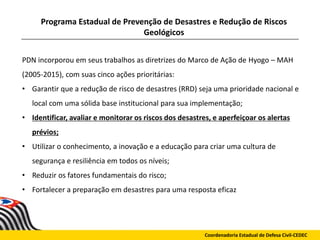 Programa Estadual de Prevenção de Desastres e Redução de Riscos
Geológicos
Coordenadoria Estadual de Defesa Civil-CEDEC
PDN incorporou em seus trabalhos as diretrizes do Marco de Ação de Hyogo – MAH
(2005-2015), com suas cinco ações prioritárias:
• Garantir que a redução de risco de desastres (RRD) seja uma prioridade nacional e
local com uma sólida base institucional para sua implementação;
• Identificar, avaliar e monitorar os riscos dos desastres, e aperfeiçoar os alertas
prévios;
• Utilizar o conhecimento, a inovação e a educação para criar uma cultura de
segurança e resiliência em todos os níveis;
• Reduzir os fatores fundamentais do risco;
• Fortalecer a preparação em desastres para uma resposta eficaz
 