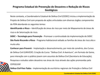 Programa Estadual de Prevenção de Desastres e Redução de Riscos
Geológicos
Coordenadoria Estadual de Defesa Civil-CEDEC
Neste contexto, a Coordenadoria Estadual de Defesa Civil (CEDEC) iniciou a implementação do
Projeto de Defesa Civil com proposta de ações articuladas com diversos órgãos componentes
do PDN abordando os seguintes temas:
Identificando o Risco – Identificação de áreas de risco por meio de Mapeamento de áreas de
risco e de Setorização de risco.
SIDEC – Tecnologia para Prevenção - Promover a continuidade da implementação do SIDEC
São Paulo Riscando o Risco - Programa habitacional voltado as famílias de áreas de risco alto e
muito alto.
Conhecer para Prevenir - Implantação e desenvolvimento, por meio de convênio, dos Cursos
de Defesa Civil (UNIVESP): Criação do Curso: "Defesa Civil: A Aventura", em formato de Game,
para interação com o público jovem com assuntos de Defesa Civil (Secretaria de Educação);
Pesquisas e estudos sobre desastres nas áreas de risco através das ações promovidas pelo
CEPED/USP.
Defesa Civil Para Todos - Implementação de escritórios regionais de Proteção e Defesa Civil
 