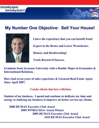 My Number One Objective: Sell Your House!

                       I have the experience that you can benefit from!

                       Expert in the Bronx and Lower Westchester.

                       Honest, and Hardworking!

                       Track Record of Success.

Graduate from Syracuse University with a Double Major in Economics &
International Relations.

Have had seven years of sales experience & Licensed Real Estate Agent
Since April 2007.

                     I make clients that last a lifetime.

Student of my business. I spend and continue to dedicate my time and
energy to studying my business to improve an better service my clients.

    2008 RE/MAX Executive Club Award
            2009 WPMLS Silver Award Winner
                   2009 RE/MAX Executive Club Award
                             2010 RE/MAX Executive Club Award
 