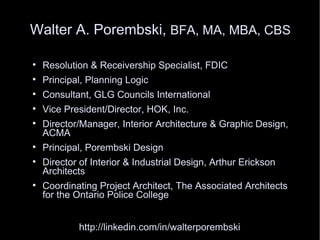 Walter A. Porembski, BFA, MA, MBA, CBS


    Resolution & Receivership Specialist, FDIC

    Principal, Planning Logic

    Consultant, GLG Councils International

    Vice President/Director, HOK, Inc.

    Director/Manager, Interior Architecture & Graphic Design,
    ACMA

    Principal, Porembski Design

    Director of Interior & Industrial Design, Arthur Erickson
    Architects

    Coordinating Project Architect, The Associated Architects
    for the Ontario Police College


            http://linkedin.com/in/walterporembski
 