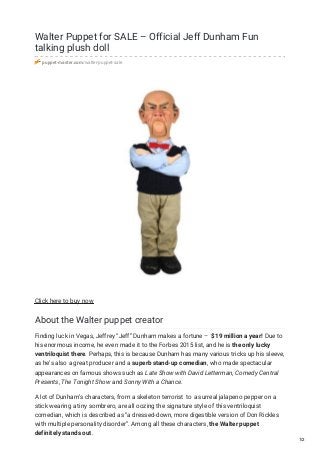 Walter Puppet for SALE – Official Jeff Dunham Fun
talking plush doll
puppet-master.com/walter-puppet-sale
Click here to buy now
About the Walter puppet creator
Finding luck in Vegas, Jeffrey “Jeff” Dunham makes a fortune – $19 million a year! Due to
his enormous income, he even made it to the Forbes 2015 list, and he is the only lucky
ventriloquist there. Perhaps, this is because Dunham has many various tricks up his sleeve,
as he’s also a great producer and a superb stand-up comedian, who made spectacular
appearances on famous shows such as Late Show with David Letterman, Comedy Central
Presents, The Tonight Show and Sonny With a Chance.
A lot of Dunham’s characters, from a skeleton terrorist to a surreal jalapeno pepper on a
stick wearing a tiny sombrero, are all oozing the signature style of this ventriloquist
comedian, which is described as “a dressed-down, more digestible version of Don Rickles
with multiple personality disorder”. Among all these characters, the Walter puppet
definitely stands out.
1/2
 