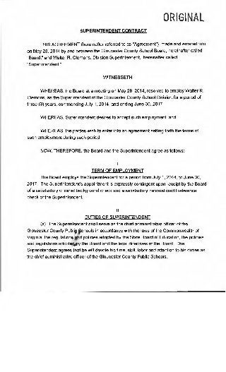 ORIGINAL
SUPERINTENDENT CONTRACT
THIS AGREEMENT (hereinafter referred to as "Agreement"), made and entered into
on May 28, 2014 by and between the Gloucester County School Board, hereinafter called
"Board," and Walter R. Clemons, Division Superintendent, hereinafter called
"Superintendent."
WITNESSETH
WHEREAS, the Board at a meeting on May 28, 2014, resolved to employ Walter R.
Clemons, as the Superintendent of the Gloucester County School Division for a period of
three (3) years, commencing July 1, 2014, and ending June 30, 2017";
WHEREAS, Superintendent desires to accept such employment; and
WHEREAS, the parties wish to enter into an agreement setting forth the terms of
such employment during such period;
NOW, THEREFORE, the Board and the Superintendent agree as follows:
I
TERM OF EMPLOYMENT
The Board employs the Superintendent for a period from July 1, 2014, to June 30,
2017. The Superintendent's appointment is expressly contingent upon receipt by the Board
of a satisfactory criminal background check and a satisfactory national credit reference
check of the Superintendent.
II
DUTIES OF SUPERINTENDENT
(a) The Superintendent shall serve as the chief administrative officer of the
Gloucester County Publjp Schools in accordance with the laws of the Commonwealth of
Virginia, the regulations and policies adopted by the State Board of Education, the policies
and regulations adopt d ythe Board and the legal directives of the Board. The
Superintendent agrees that he will devote his time, skill, labor and attention to his duties as
the chief administrative officer of the Gloucester County Public Schools.
 